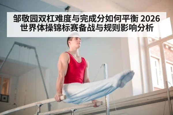 邹敬园双杠难度与完成分如何平衡 2026世界体操锦标赛备战与规则影响分析
